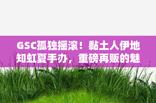 GSC孤独摇滚！黏土人伊地知虹夏手办，重磅再贩的魅力与收藏价值