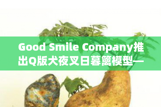 Good Smile Company推出Q版犬夜叉日暮篱模型—珍藏版动漫手办来袭