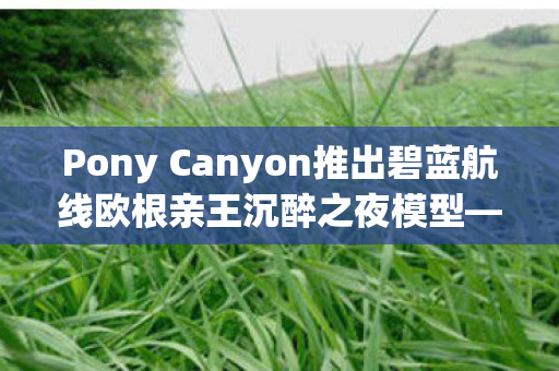Pony Canyon推出碧蓝航线欧根亲王沉醉之夜模型—全新收藏品震撼登场