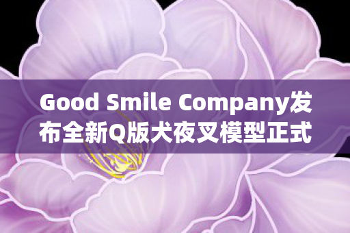 Good Smile Company发布全新Q版犬夜叉模型正式上市