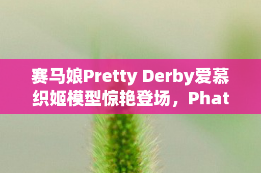 赛马娘Pretty Derby爱慕织姬模型惊艳登场，Phat！公司推出新品引热议