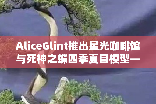 AliceGlint推出星光咖啡馆与死神之蝶四季夏目模型—探索全新角色魅力