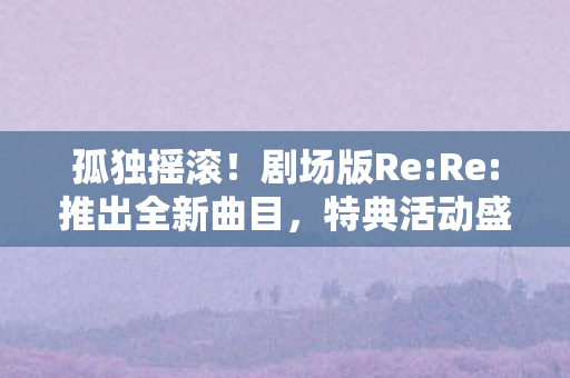 孤独摇滚！剧场版Re:Re:推出全新曲目，特典活动盛大展开