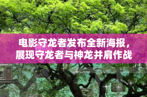 电影守龙者发布全新海报，展现守龙者与神龙并肩作战的震撼瞬间！