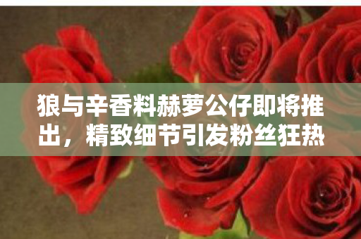 狼与辛香料赫萝公仔即将推出，精致细节引发粉丝狂热期待