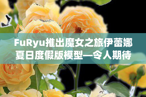 FuRyu推出魔女之旅伊蕾娜夏日度假版模型—令人期待的全新收藏品