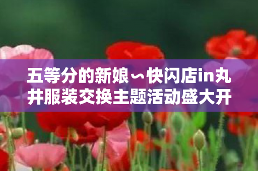 五等分的新娘∽快闪店in丸井服装交换主题活动盛大开幕