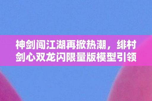 神剑闯江湖再掀热潮，绯村剑心双龙闪限量版模型引领新潮流