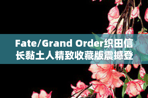 Fate/Grand Order织田信长黏土人精致收藏版震撼登场