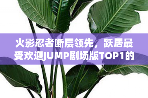 火影忍者断层领先，跃居最受欢迎JUMP剧场版TOP1的地位！