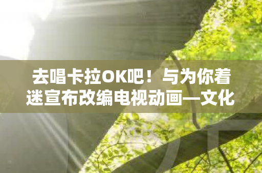 去唱卡拉OK吧！与为你着迷宣布改编电视动画—文化与娱乐的新融合