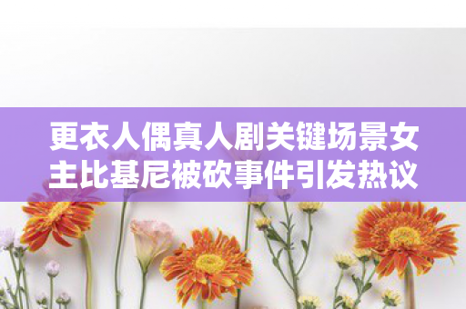 更衣人偶真人剧关键场景女主比基尼被砍事件引发热议