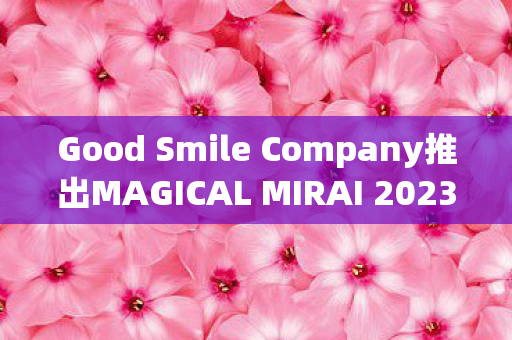 Good Smile Company推出MAGICAL MIRAI 2023限定版珍藏系列
