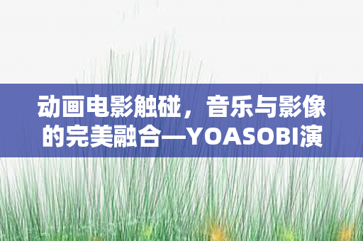 动画电影触碰，音乐与影像的完美融合—YOASOBI演唱主题曲剪辑影片的魅力