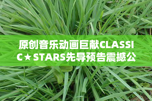 原创音乐动画巨献CLASSIC★STARS先导预告震撼公开！