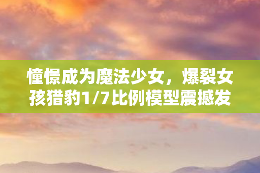 憧憬成为魔法少女，爆裂女孩猎豹1/7比例模型震撼发售