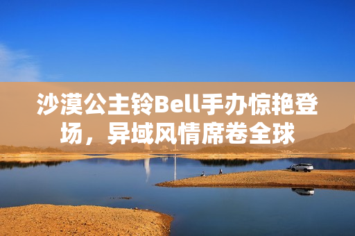 沙漠公主铃Bell手办惊艳登场，异域风情席卷全球
