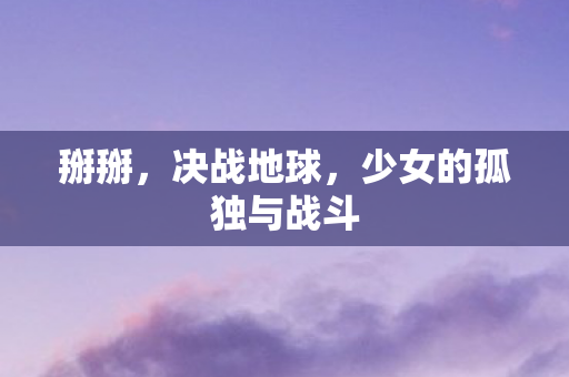 掰掰，决战地球，少女的孤独与战斗