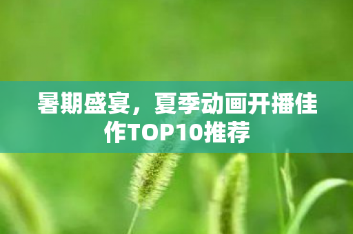 暑期盛宴，夏季动画开播佳作TOP10推荐