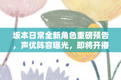 坂本日常全新角色重磅预告，声优阵容曝光，即将开播！