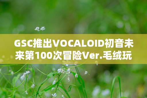 GSC推出VOCALOID初音未来第100次冒险Ver.毛绒玩偶—纪念珍藏版的独特之旅