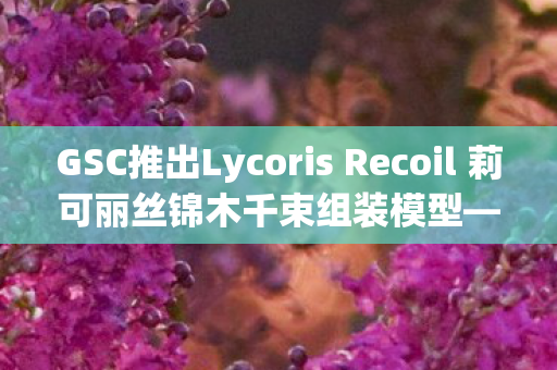 GSC推出Lycoris Recoil 莉可丽丝锦木千束组装模型—粉丝们的翘首期待