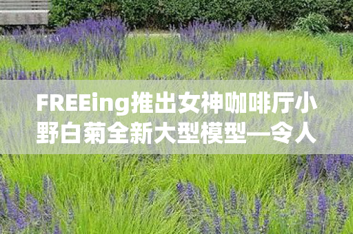 FREEing推出女神咖啡厅小野白菊全新大型模型—令人期待的盛宴