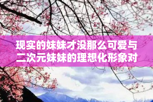 现实的妹妹才没那么可爱与二次元妹妹的理想化形象对比，最受欢迎的二次元妹妹TOP10