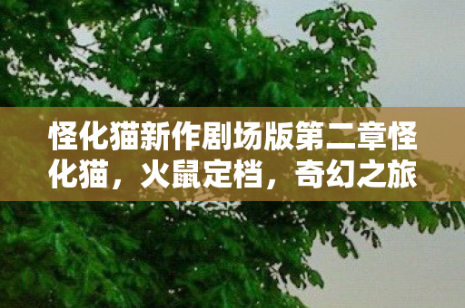 怪化猫新作剧场版第二章怪化猫，火鼠定档，奇幻之旅即将开启！