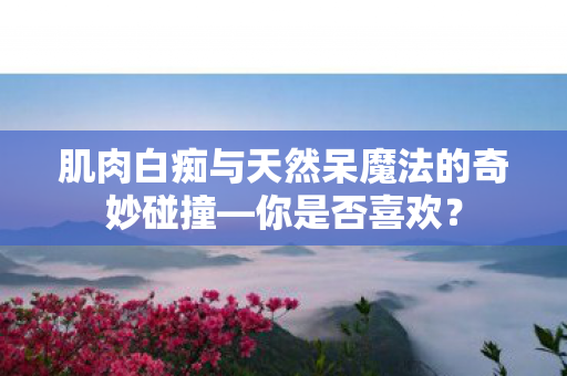 肌肉白痴与天然呆魔法的奇妙碰撞—你是否喜欢？