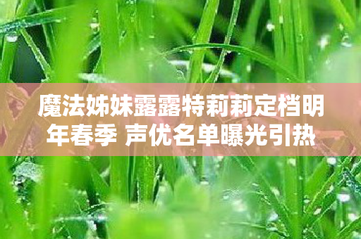 魔法姊妹露露特莉莉定档明年春季 声优名单曝光引热议