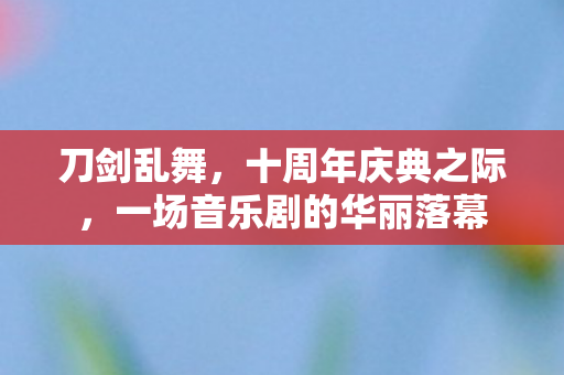 刀剑乱舞，十周年庆典之际，一场音乐剧的华丽落幕