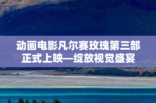 动画电影凡尔赛玫瑰第三部正式上映—绽放视觉盛宴