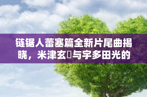 链锯人蕾塞篇全新片尾曲揭晓，米津玄師与宇多田光的梦幻联动