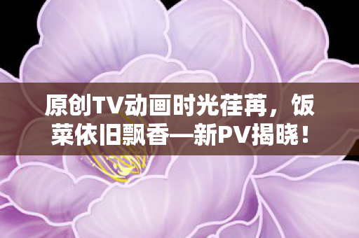 原创TV动画时光荏苒，饭菜依旧飘香—新PV揭晓！
