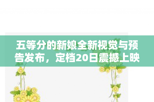 五等分的新娘全新视觉与预告发布，定档20日震撼上映