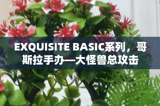 EXQUISITE BASIC系列，哥斯拉手办—大怪兽总攻击