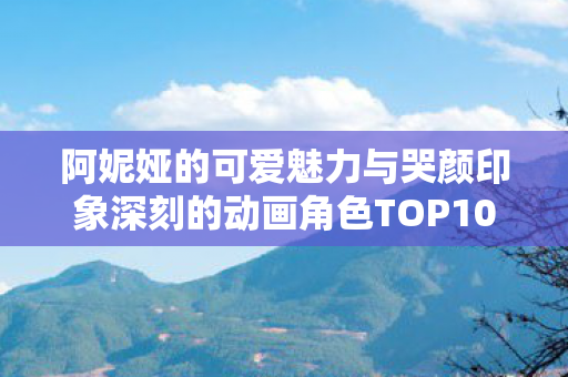 阿妮娅的可爱魅力与哭颜印象深刻的动画角色TOP10