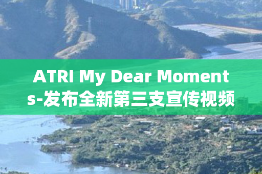 ATRI My Dear Moments-发布全新第三支宣传视频，深度探索人与机器人情感的细腻时刻