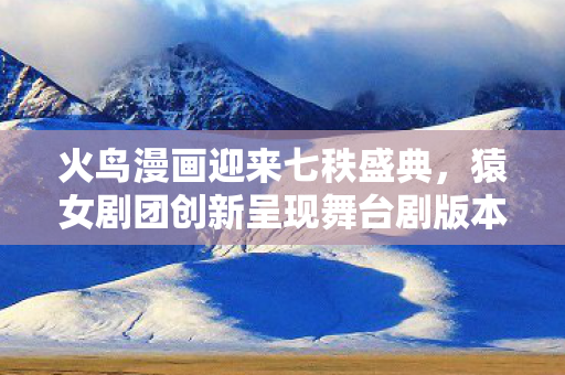 火鸟漫画迎来七秩盛典，猿女剧团创新呈现舞台剧版本