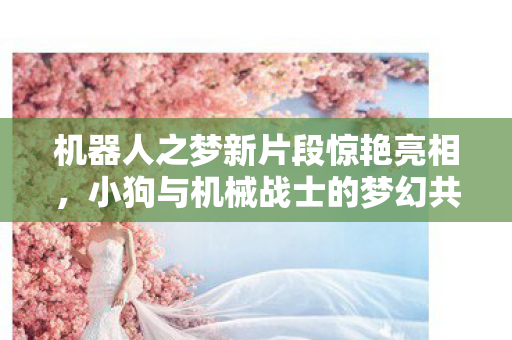 机器人之梦新片段惊艳亮相，小狗与机械战士的梦幻共舞！