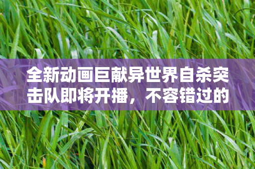 全新动画巨献异世界自杀突击队即将开播，不容错过的视觉盛宴即将上演！