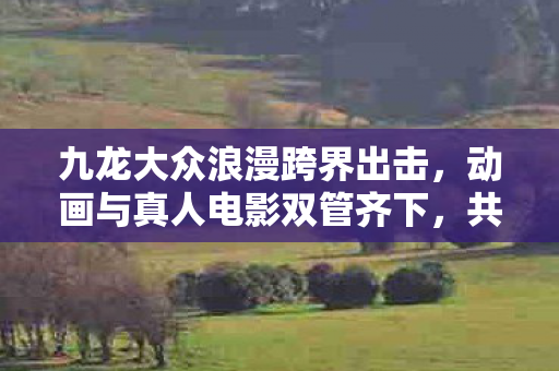 九龙大众浪漫跨界出击，动画与真人电影双管齐下，共谱视听盛宴