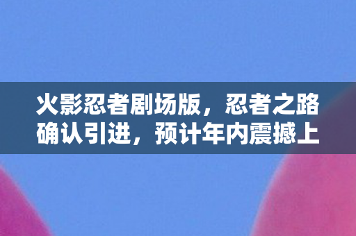 火影忍者剧场版，忍者之路确认引进，预计年内震撼上映