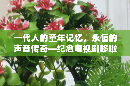 一代人的童年记忆，永恒的声音传奇—纪念电视剧哆啦A梦声优大山羡代的离去