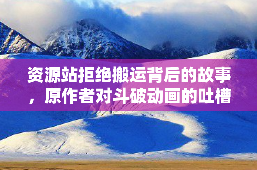 资源站拒绝搬运背后的故事，原作者对斗破动画的吐槽与反思
