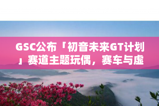 GSC公布「初音未来GT计划」赛道主题玩偶，赛车与虚拟偶像的未来联动