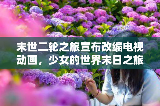 末世二轮之旅宣布改编电视动画，少女的世界末日之旅即将震撼荧屏