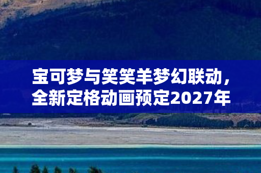宝可梦与笑笑羊梦幻联动，全新定格动画预定2027年震撼登场