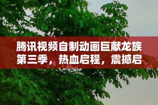 腾讯视频自制动画巨献龙族第三季，热血启程，震撼启动！